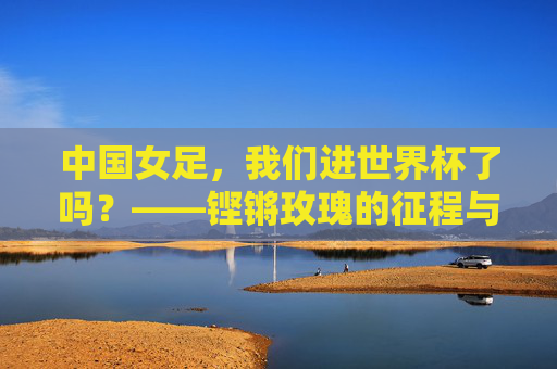 中国女足,我们进世界杯了吗?——铿锵玫瑰的征程与荣光,中国女足进世界杯?铿锵玫瑰的征程与荣光 中国女足,我们进世界杯了吗?——铿锵玫瑰的征程与荣光,中国女足进世界杯?铿锵玫瑰的征程与荣光