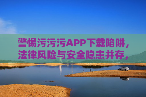 警惕污污污APP下载陷阱，法律风险与安全隐患并存，警惕污污污APP下载陷阱，法律风险与安全隐患并存