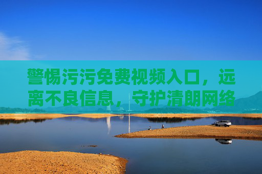 警惕污污免费视频入口,远离不良信息,守护清朗网络空间,警惕污污免费视频入口,守护清朗网络空间 警惕污污免费视频入口,远离不良信息,守护清朗网络空间,警惕污污免费视频入口,守护清朗网络空间