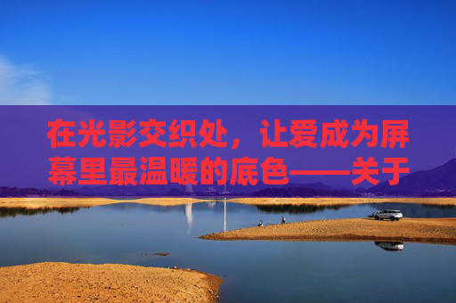 在光影交织处,让爱成为屏幕里最温暖的底色——关于爱爱爱爱网站视频的温柔遐想,光影间,爱是屏上温暖的底色 在光影交织处,让爱成为屏幕里最温暖的底色——关于爱爱爱爱网站视频的温柔遐想,光影间,爱是屏上温暖的底色