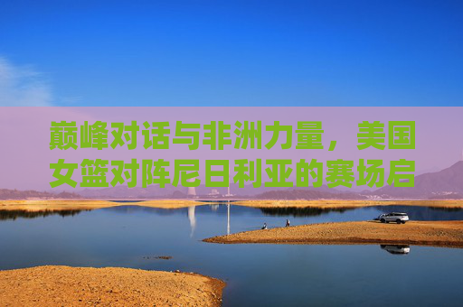 巅峰对话与非洲力量,美国女篮对阵尼日利亚的赛场启示录,巅峰对话与非洲力量,美国女篮对阵尼日利亚赛场启示录 巅峰对话与非洲力量,美国女篮对阵尼日利亚的赛场启示录,巅峰对话与非洲力量,美国女篮对阵尼日利亚赛场启示录