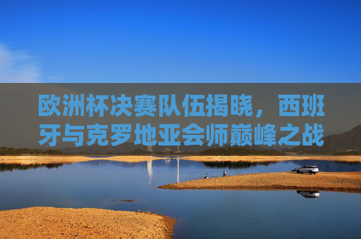 欧洲杯决赛队伍揭晓，西班牙与克罗地亚会师巅峰之战，西班牙与克罗地亚会师欧洲杯决赛