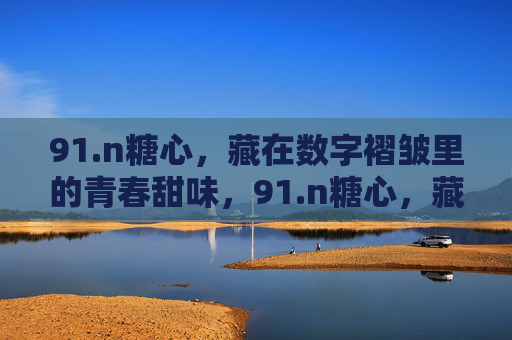 91.n糖心,藏在数字褶皱里的青春甜味,91.n糖心,藏在数字褶皱里的青春甜味 91.n糖心,藏在数字褶皱里的青春甜味,91.n糖心,藏在数字褶皱里的青春甜味