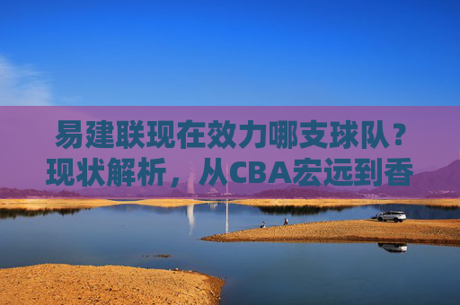 易建联现在效力哪支球队?现状解析,从CBA宏远到香港金牛,易建联效力球队现状解析,从CBA宏远到香港金牛 易建联现在效力哪支球队?现状解析,从CBA宏远到香港金牛,易建联效力球队现状解析,从CBA宏远到香港金牛