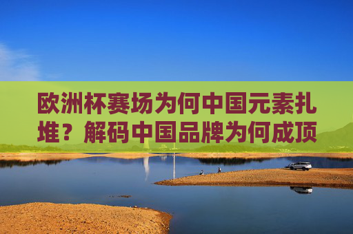 欧洲杯赛场为何中国元素扎堆?解码中国品牌为何成顶级赛事香饽饽,欧洲杯赛场中国元素扎堆,解码中国品牌成顶级赛事香饽饽 欧洲杯赛场为何中国元素扎堆?解码中国品牌为何成顶级赛事香饽饽,欧洲杯赛场中国元素扎堆,解码中国品牌成顶级赛事香饽饽