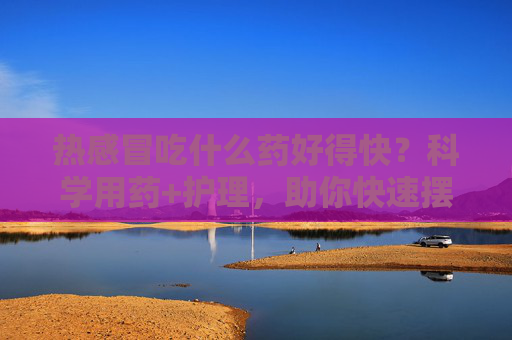 热感冒吃什么药好得快?科学用药+护理,助你快速摆脱不适,热感冒科学用药与护理,快速摆脱不适 热感冒吃什么药好得快?科学用药+护理,助你快速摆脱不适,热感冒科学用药与护理,快速摆脱不适