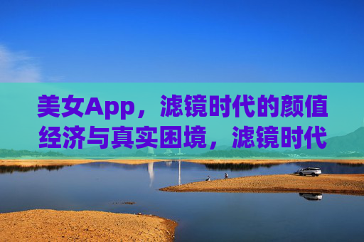 美女App,滤镜时代的颜值经济与真实困境,滤镜时代的颜值经济,美女App的真实困境 美女App,滤镜时代的颜值经济与真实困境,滤镜时代的颜值经济,美女App的真实困境