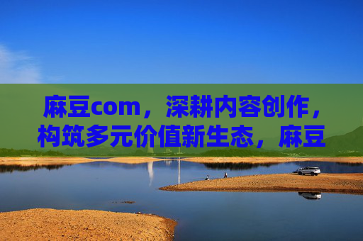麻豆com,深耕内容创作,构筑多元价值新生态,麻豆com深耕内容创作,构筑多元价值新生态 麻豆com,深耕内容创作,构筑多元价值新生态,麻豆com深耕内容创作,构筑多元价值新生态