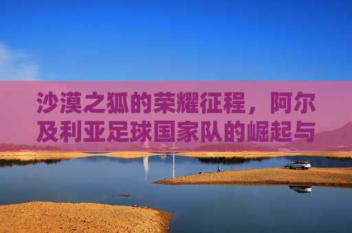 沙漠之狐的荣耀征程,阿尔及利亚足球国家队的崛起与辉煌,沙漠之狐的荣耀崛起与辉煌 沙漠之狐的荣耀征程,阿尔及利亚足球国家队的崛起与辉煌,沙漠之狐的荣耀崛起与辉煌