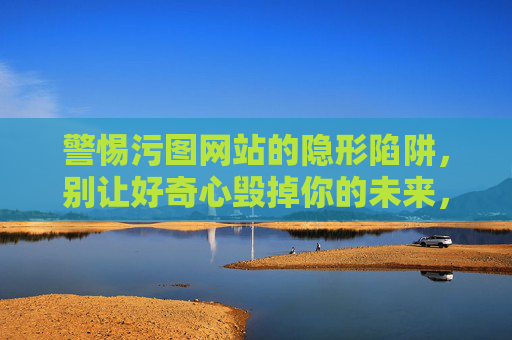 警惕污图网站的隐形陷阱,别让好奇心毁掉你的未来,警惕污图网站的隐形陷阱,别让好奇心毁掉你的未来 警惕污图网站的隐形陷阱,别让好奇心毁掉你的未来,警惕污图网站的隐形陷阱,别让好奇心毁掉你的未来