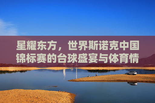 星耀东方,世界斯诺克中国锦标赛的台球盛宴与体育情怀,星耀东方,世界斯诺克中国锦标赛的台球盛宴与体育情怀 星耀东方,世界斯诺克中国锦标赛的台球盛宴与体育情怀,星耀东方,世界斯诺克中国锦标赛的台球盛宴与体育情怀