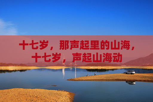 十七岁,那声起里的山海,十七岁,声起山海动 十七岁,那声起里的山海,十七岁,声起山海动