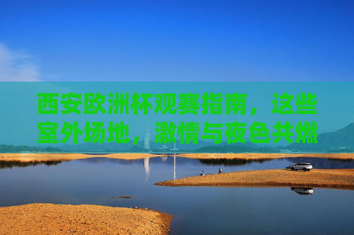 西安欧洲杯观赛指南,这些室外场地,激情与夜色共燃!西安欧洲杯室外观赛,激情夜色共燃 西安欧洲杯观赛指南,这些室外场地,激情与夜色共燃!西安欧洲杯室外观赛,激情夜色共燃