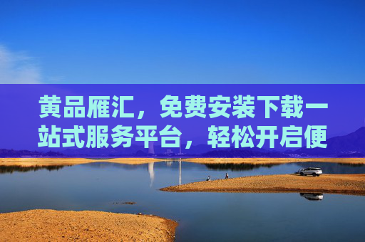 黄品雁汇,免费安装下载一站式服务平台,轻松开启便捷数字生活,黄品雁汇,一站式免费安装下载,便捷数字生活开启 黄品雁汇,免费安装下载一站式服务平台,轻松开启便捷数字生活,黄品雁汇,一站式免费安装下载,便捷数字生活开启
