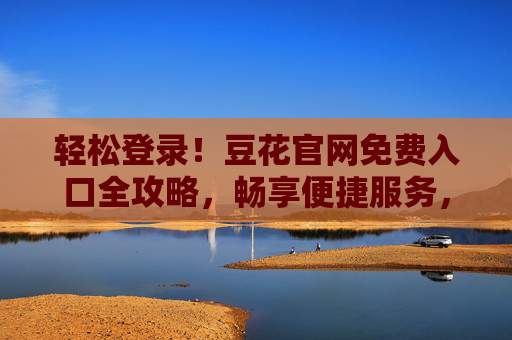轻松登录!豆花官网免费入口全攻略,畅享便捷服务,轻松登录豆花官网,免费入口全攻略,畅享便捷服务 轻松登录!豆花官网免费入口全攻略,畅享便捷服务,轻松登录豆花官网,免费入口全攻略,畅享便捷服务