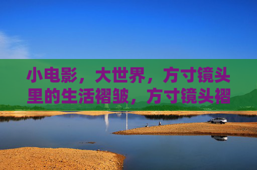 小电影,大世界,方寸镜头里的生活褶皱,方寸镜头褶皱,照见生活大世界 小电影,大世界,方寸镜头里的生活褶皱,方寸镜头褶皱,照见生活大世界