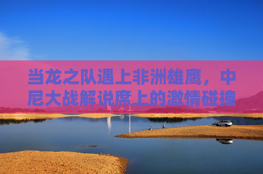 当龙之队遇上非洲雄鹰,中尼大战解说席上的激情碰撞与文化共鸣,龙之队遇上非洲雄鹰,中尼大战解说席的激情碰撞与文化共鸣 当龙之队遇上非洲雄鹰,中尼大战解说席上的激情碰撞与文化共鸣,龙之队遇上非洲雄鹰,中尼大战解说席的激情碰撞与文化共鸣