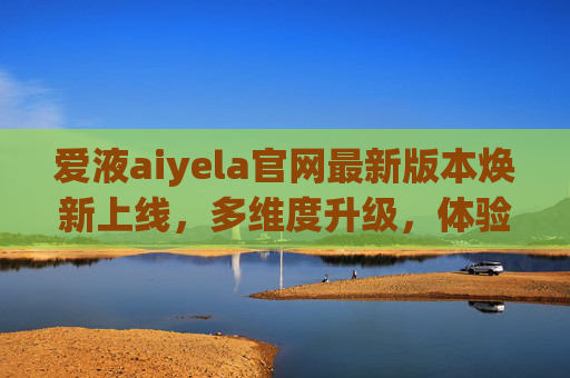 爱液aiyela官网最新版本焕新上线，多维度升级，体验再升级，爱液aiyela官网最新版本焕新上线 多维度升级体验再升级