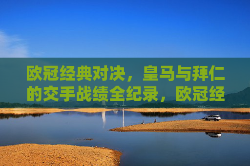 欧冠经典对决，皇马与拜仁的交手战绩全纪录，欧冠经典对决，皇马与拜仁交手战绩全纪录