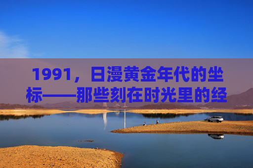 1991,日漫黄金年代的坐标——那些刻在时光里的经典印记,1991,日漫黄金年代的时光坐标 1991,日漫黄金年代的坐标——那些刻在时光里的经典印记,1991,日漫黄金年代的时光坐标