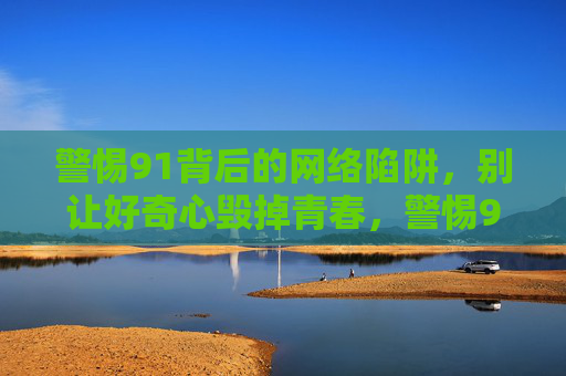 警惕91背后的网络陷阱,别让好奇心毁掉青春,警惕91网络陷阱,别让好奇心毁掉青春 警惕91背后的网络陷阱,别让好奇心毁掉青春,警惕91网络陷阱,别让好奇心毁掉青春