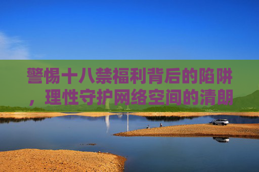 警惕十八禁福利背后的陷阱,理性守护网络空间的清朗,警惕十八禁福利陷阱,守护网络空间清朗 警惕十八禁福利背后的陷阱,理性守护网络空间的清朗,警惕十八禁福利陷阱,守护网络空间清朗
