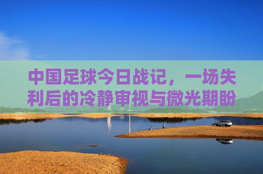 中国足球今日战记,一场失利后的冷静审视与微光期盼,中国足球失利战记,冷静审视与微光期盼 中国足球今日战记,一场失利后的冷静审视与微光期盼,中国足球失利战记,冷静审视与微光期盼