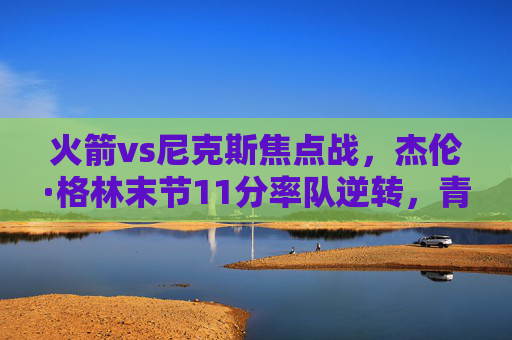 火箭vs尼克斯焦点战,杰伦·格林末节11分率队逆转,青年军主场险胜,火箭vs尼克斯焦点战,杰伦·格林末节11分逆转,青年军主场险胜 火箭vs尼克斯焦点战,杰伦·格林末节11分率队逆转,青年军主场险胜,火箭vs尼克斯焦点战,杰伦·格林末节11分逆转,青年军主场险胜
