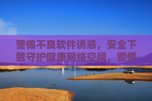 警惕不良软件诱惑,安全下载守护健康网络空间,警惕不良软件诱惑,安全下载守护健康网络空间 警惕不良软件诱惑,安全下载守护健康网络空间,警惕不良软件诱惑,安全下载守护健康网络空间