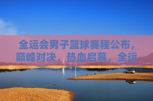 全运会男子篮球赛程公布,巅峰对决,热血启幕,全运会男子篮球赛程公布 巅峰对决热血启幕 全运会男子篮球赛程公布,巅峰对决,热血启幕,全运会男子篮球赛程公布 巅峰对决热血启幕