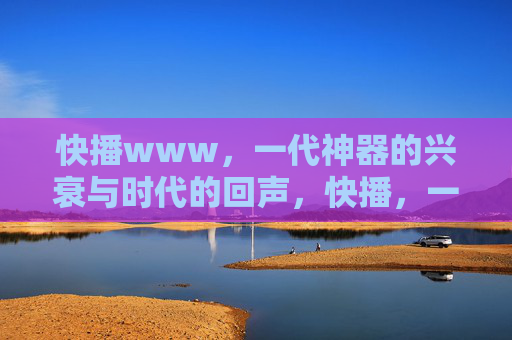 快播www,一代神器的兴衰与时代的回声,快播,一代神器的兴衰与时代回声 快播www,一代神器的兴衰与时代的回声,快播,一代神器的兴衰与时代回声