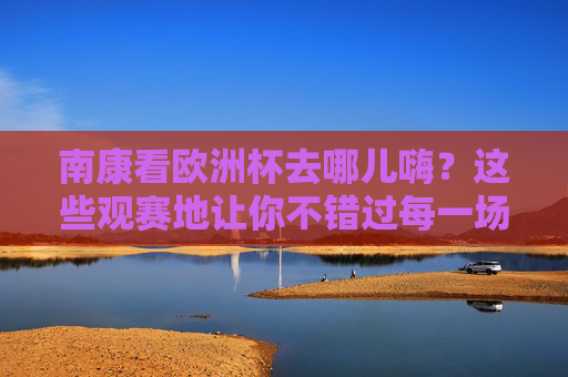 南康看欧洲杯去哪儿嗨？这些观赛地让你不错过每一场精彩！南康欧洲杯观赛地，嗨看每一场精彩