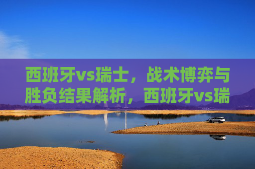 西班牙vs瑞士，战术博弈与胜负结果解析，西班牙vs瑞士，战术博弈与胜负结果解析