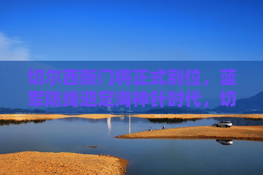 切尔西新门将正式到位，蓝军防线迎定海神针时代，切尔西新门将到位，蓝军防线迎定海神针