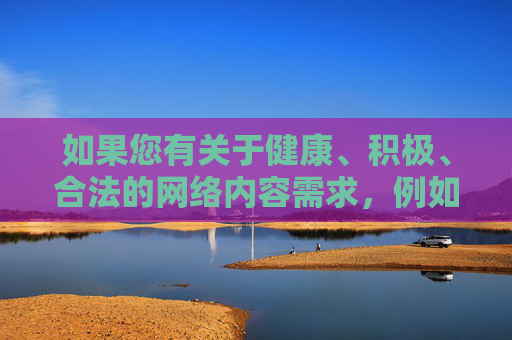 如果您有关于健康、积极、合法的网络内容需求,例如教育类、科普类、文化类等优质资源,我很乐意为您提供帮助。让我们共同携手,抵制不良信息,营造风清气正的网络生态,为未成年人健康成长保驾护航,共护未成年人成长 营造健康网络生态 如果您有关于健康、积极、合法的网络内容需求,例如教育类、科普类、文化类等优质资源,我很乐意为您提供帮助。让我们共同携手,抵制不良信息,营造风清气正的网络生态,为未成年人健康成长保驾护航,共护未成年人成长 营造健康网络生态