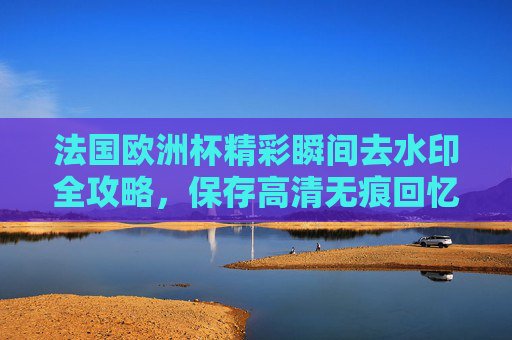 法国欧洲杯精彩瞬间去水印全攻略,保存高清无痕回忆,法国欧洲杯精彩瞬间去水印全攻略,高清无痕保存回忆 法国欧洲杯精彩瞬间去水印全攻略,保存高清无痕回忆,法国欧洲杯精彩瞬间去水印全攻略,高清无痕保存回忆