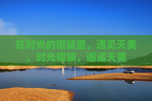 在时光的褶皱里,遇见天美,时光褶皱,邂逅天美 在时光的褶皱里,遇见天美,时光褶皱,邂逅天美