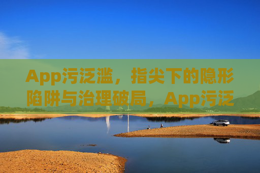 App污泛滥,指尖下的隐形陷阱与治理破局,App污泛滥,指尖陷阱与治理破局 App污泛滥,指尖下的隐形陷阱与治理破局,App污泛滥,指尖陷阱与治理破局