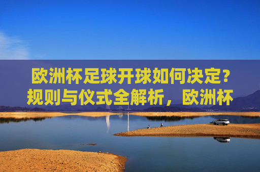 欧洲杯足球开球如何决定?规则与仪式全解析,欧洲杯开球规则与仪式全解析 欧洲杯足球开球如何决定?规则与仪式全解析,欧洲杯开球规则与仪式全解析