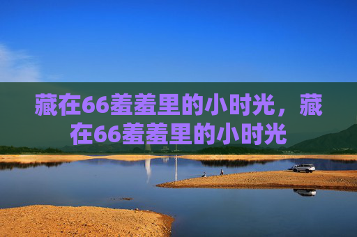 藏在66羞羞里的小时光，藏在66羞羞里的小时光