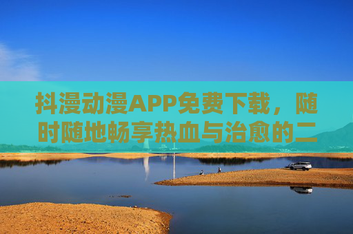 抖漫动漫APP免费下载，随时随地畅享热血与治愈的二次元世界，抖漫动漫APP免费下载，随时随地畅享热血治愈二次元世界