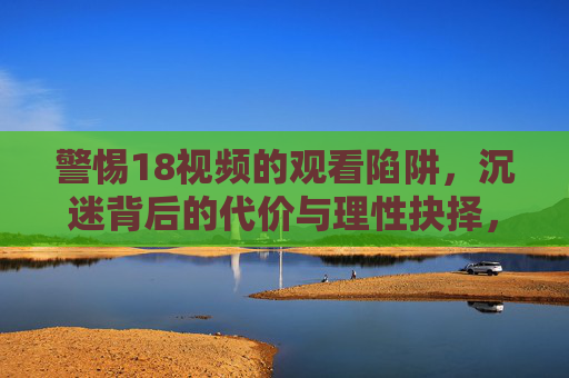 警惕18视频的观看陷阱，沉迷背后的代价与理性抉择，警惕18视频陷阱，沉迷代价与理性抉择