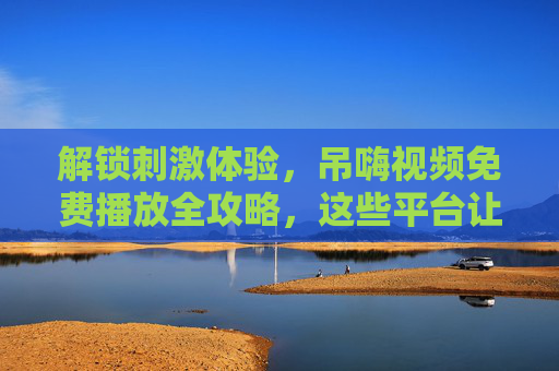 解锁刺激体验,吊嗨视频免费播放全攻略,这些平台让你畅享视觉狂欢!吊嗨视频免费播放全攻略,解锁刺激视觉狂欢平台 解锁刺激体验,吊嗨视频免费播放全攻略,这些平台让你畅享视觉狂欢!吊嗨视频免费播放全攻略,解锁刺激视觉狂欢平台