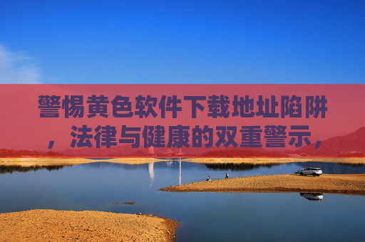警惕黄色软件下载地址陷阱,法律与健康的双重警示,警惕黄色软件下载陷阱,法律与健康双重警示 警惕黄色软件下载地址陷阱,法律与健康的双重警示,警惕黄色软件下载陷阱,法律与健康双重警示