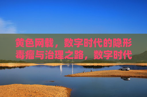 黄色网载,数字时代的隐形毒瘤与治理之路,数字时代黄色网载,隐形毒瘤与治理之路 黄色网载,数字时代的隐形毒瘤与治理之路,数字时代黄色网载,隐形毒瘤与治理之路
