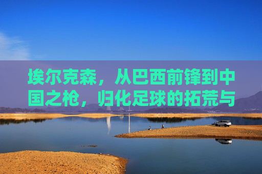 埃尔克森,从巴西前锋到中国之枪,归化足球的拓荒与回响,埃尔克森,从巴西前锋到中国之枪,归化足球的拓荒与回响 埃尔克森,从巴西前锋到中国之枪,归化足球的拓荒与回响,埃尔克森,从巴西前锋到中国之枪,归化足球的拓荒与回响