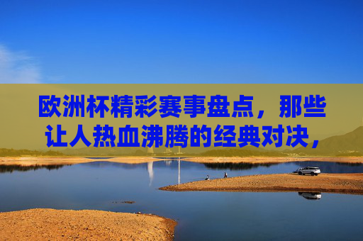 欧洲杯精彩赛事盘点,那些让人热血沸腾的经典对决,欧洲杯经典对决,热血沸腾的赛事盘点 欧洲杯精彩赛事盘点,那些让人热血沸腾的经典对决,欧洲杯经典对决,热血沸腾的赛事盘点