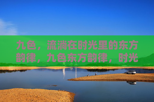 九色,流淌在时光里的东方韵律,九色东方韵律,时光流淌 九色,流淌在时光里的东方韵律,九色东方韵律,时光流淌