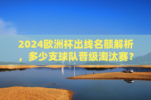 2024欧洲杯出线名额解析,多少支球队晋级淘汰赛?2024欧洲杯出线名额,多少支球队晋级淘汰赛? 2024欧洲杯出线名额解析,多少支球队晋级淘汰赛?2024欧洲杯出线名额,多少支球队晋级淘汰赛?