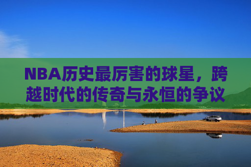 NBA历史最厉害的球星，跨越时代的传奇与永恒的争议，NBA历史最厉害球星，跨越时代的传奇与永恒争议
